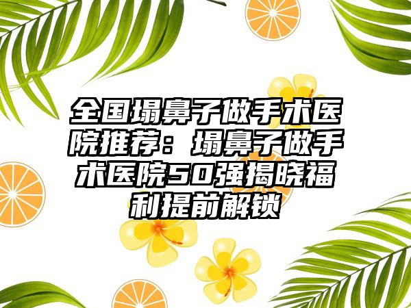 全国塌鼻子做手术医院推荐：塌鼻子做手术医院50强揭晓福利提前解锁