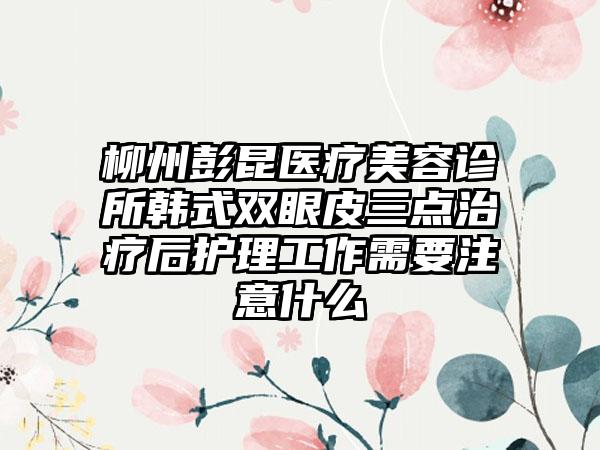 柳州彭昆医疗美容诊所韩式双眼皮三点治疗后护理工作需要注意什么