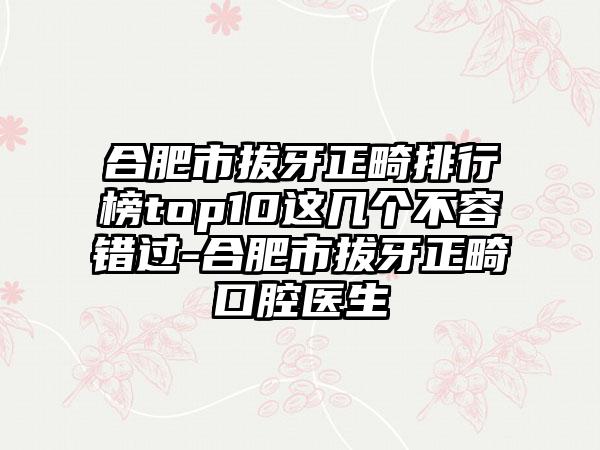 合肥市拔牙正畸排行榜top10这几个不容错过-合肥市拔牙正畸口腔医生