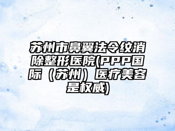 苏州市鼻翼法令纹消除整形医院(PPP国际（苏州）医疗美容是权威)