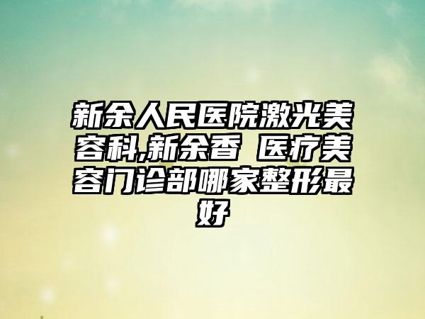 新余人民医院激光美容科,新余香溋医疗美容门诊部哪家整形最好