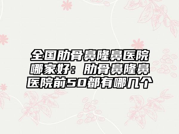 全国肋骨鼻隆鼻医院哪家好：肋骨鼻隆鼻医院前50都有哪几个