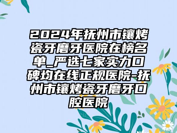 2024年抚州市镶烤瓷牙磨牙医院在榜名单_严选七家实力口碑均在线正规医院-抚州市镶烤瓷牙磨牙口腔医院