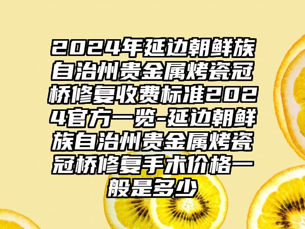 2024年延边朝鲜族自治州贵金属烤瓷冠桥修复收费标准2024官方一览-延边朝鲜族自治州贵金属烤瓷冠桥修复手术价格一般是多少