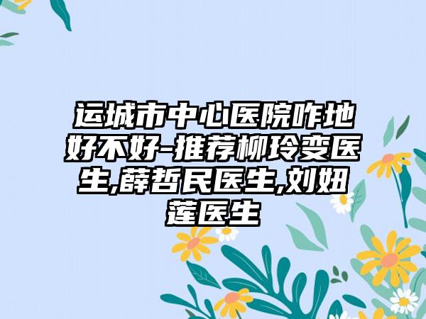 运城市中心医院咋地好不好-推荐柳玲变医生,薛哲民医生,刘妞莲医生