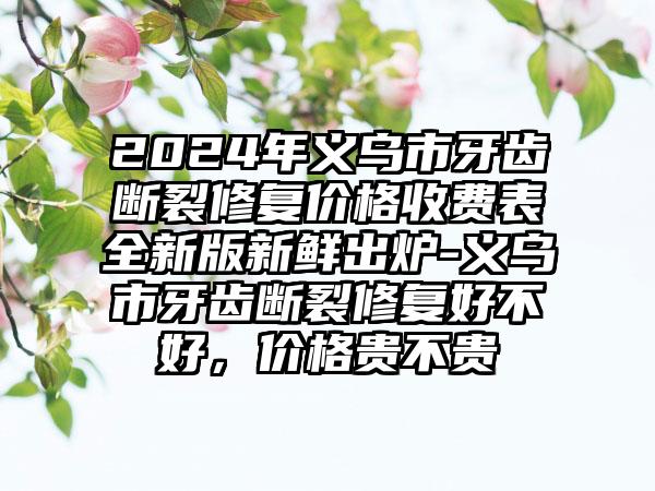 2024年义乌市牙齿断裂修复价格收费表全新版新鲜出炉-义乌市牙齿断裂修复好不好，价格贵不贵