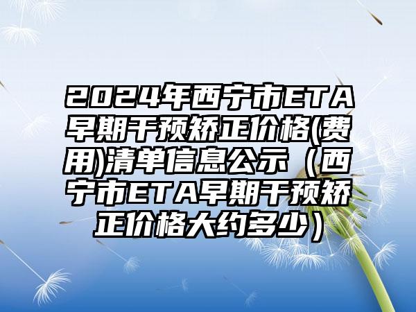 2024年西宁市ETA早期干预矫正价格(费用)清单信息公示（西宁市ETA早期干预矫正价格大约多少）