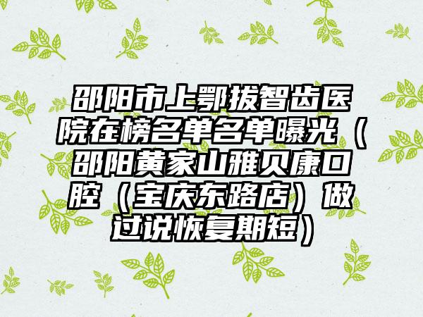 邵阳市上鄂拔智齿医院在榜名单名单曝光（邵阳黄家山雅贝康口腔（宝庆东路店）做过说恢复期短）