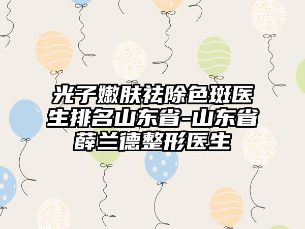 光子嫩肤祛除色斑医生排名山东省-山东省薛兰德整形医生