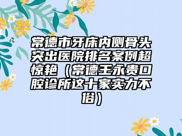 常德市牙床内侧骨头突出医院排名案例超惊艳（常德王永贵口腔诊所这十家实力不俗）