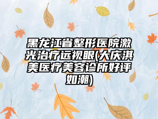 黑龙江省整形医院激光治疗远视眼(大庆淇美医疗美容诊所好评如潮)