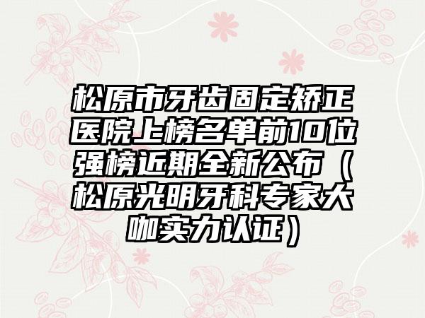 松原市牙齿固定矫正医院上榜名单前10位强榜近期全新公布（松原光明牙科专家大咖实力认证）