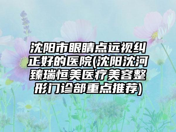 沈阳市眼睛点远视纠正好的医院(沈阳沈河臻瑞恒美医疗美容整形门诊部重点推荐)