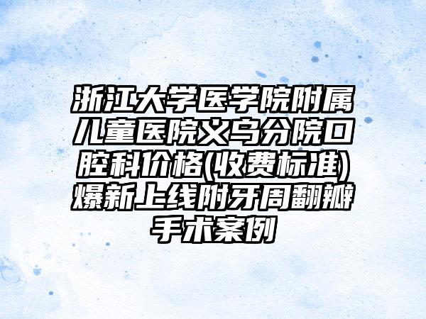 浙江大学医学院附属儿童医院义乌分院口腔科价格(收费标准)爆新上线附牙周翻瓣手术案例