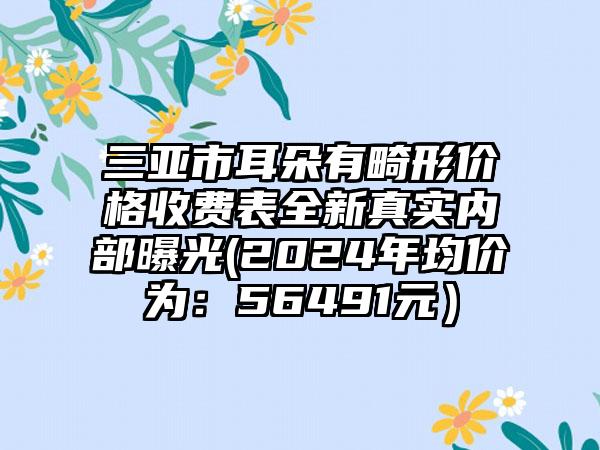 三亚市耳朵有畸形价格收费表全新真实内部曝光(2024年均价为：56491元）