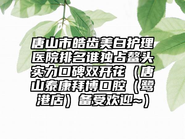 唐山市皓齿美白护理医院排名谁独占鳌头实力口碑双开花（唐山泰康拜博口腔（鹭港店）备受欢迎~）