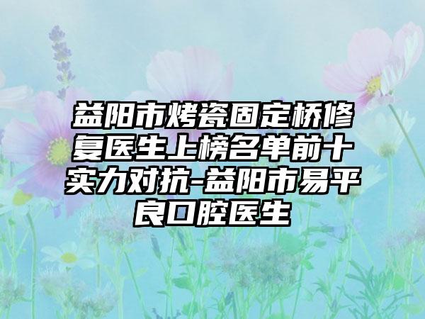 益阳市烤瓷固定桥修复医生上榜名单前十实力对抗-益阳市易平良口腔医生