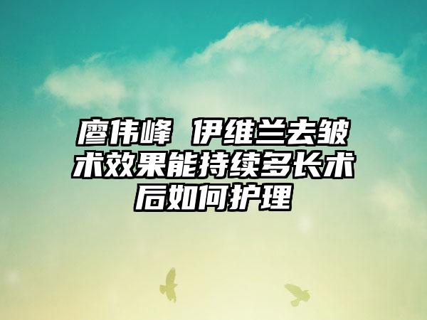 廖伟峰 伊维兰去皱术效果能持续多长术后如何护理