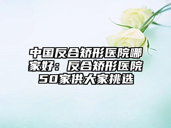 中国反合矫形医院哪家好：反合矫形医院50家供大家挑选