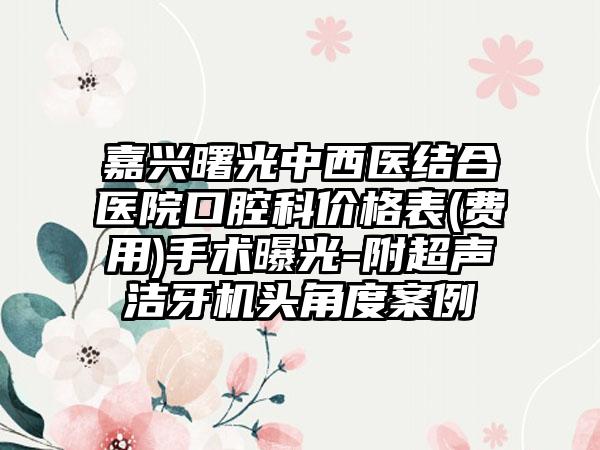 嘉兴曙光中西医结合医院口腔科价格表(费用)手术曝光-附超声洁牙机头角度案例