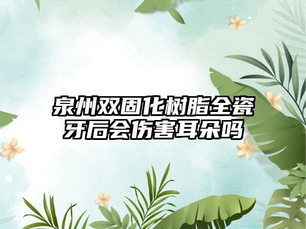 泉州双固化树脂全瓷牙后会伤害耳朵吗