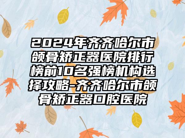 2024年齐齐哈尔市颌骨矫正器医院排行榜前10名强榜机构选择攻略-齐齐哈尔市颌骨矫正器口腔医院