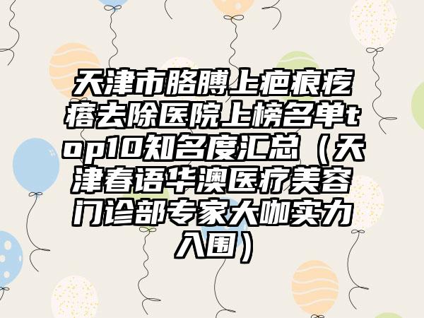 天津市胳膊上疤痕疙瘩去除医院上榜名单top10知名度汇总（天津春语华澳医疗美容门诊部专家大咖实力入围）