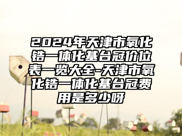 2024年天津市氧化锆一体化基台冠价位表一览大全-天津市氧化锆一体化基台冠费用是多少呀