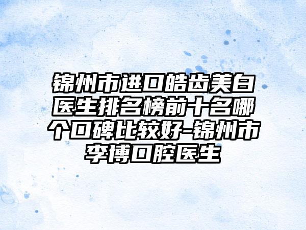 锦州市进口皓齿美白医生排名榜前十名哪个口碑比较好-锦州市李博口腔医生