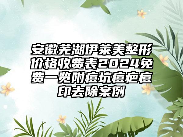 安徽芜湖伊莱美整形价格收费表2024免费一览附痘坑痘疤痘印去除案例