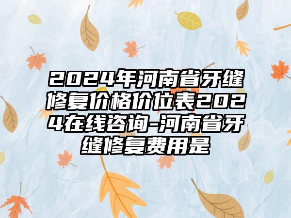 2024年河南省牙缝修复价格价位表2024在线咨询-河南省牙缝修复费用是