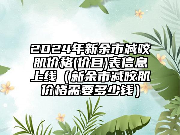 2024年新余市减咬肌价格(价目)表信息上线（新余市减咬肌价格需要多少钱）