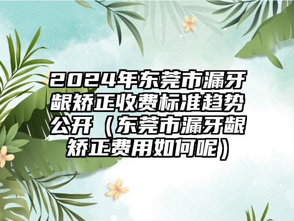 2024年东莞市漏牙龈矫正收费标准趋势公开（东莞市漏牙龈矫正费用如何呢）