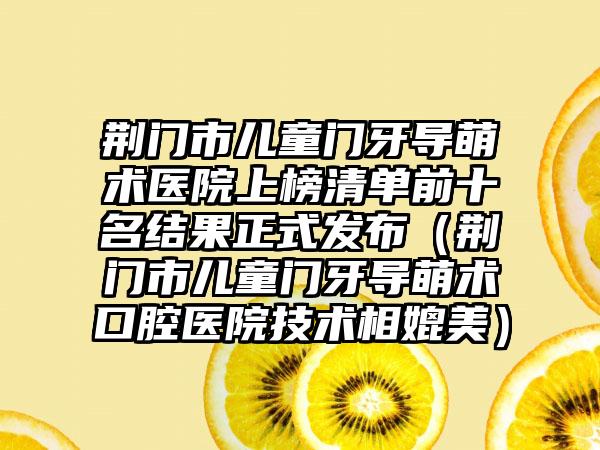 荆门市儿童门牙导萌术医院上榜清单前十名结果正式发布（荆门市儿童门牙导萌术口腔医院技术相媲美）