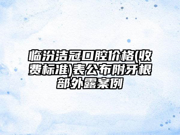 临汾洁冠口腔价格(收费标准)表公布附牙根部外露案例