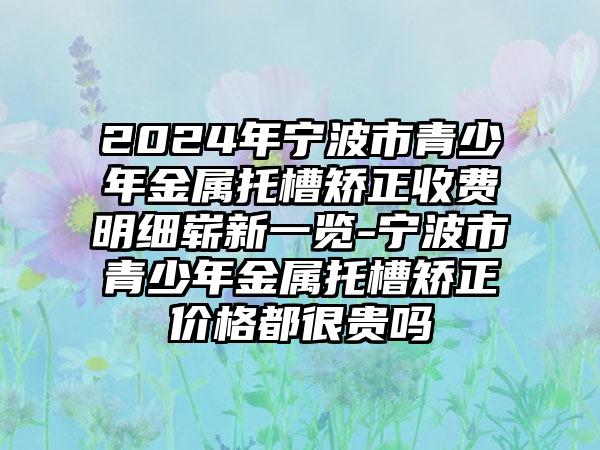 2024年宁波市青少年金属托槽矫正收费明细崭新一览-宁波市青少年金属托槽矫正价格都很贵吗