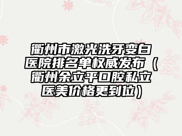 衢州市激光洗牙变白医院排名单权威发布（衢州余立平口腔私立医美价格更到位）