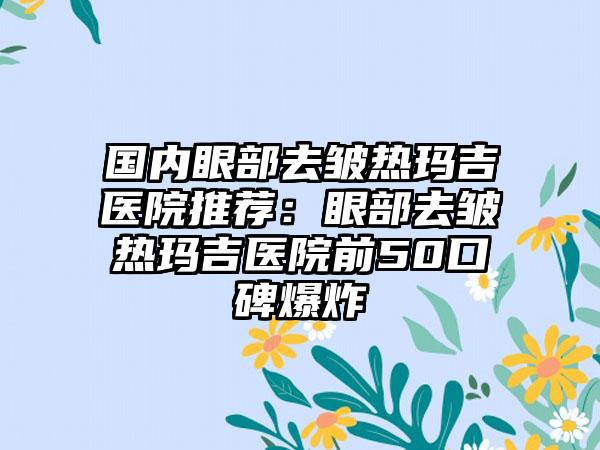 国内眼部去皱热玛吉医院推荐：眼部去皱热玛吉医院前50口碑爆炸