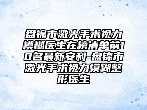 盘锦市激光手术视力模糊医生在榜清单前10名最新安利-盘锦市激光手术视力模糊整形医生