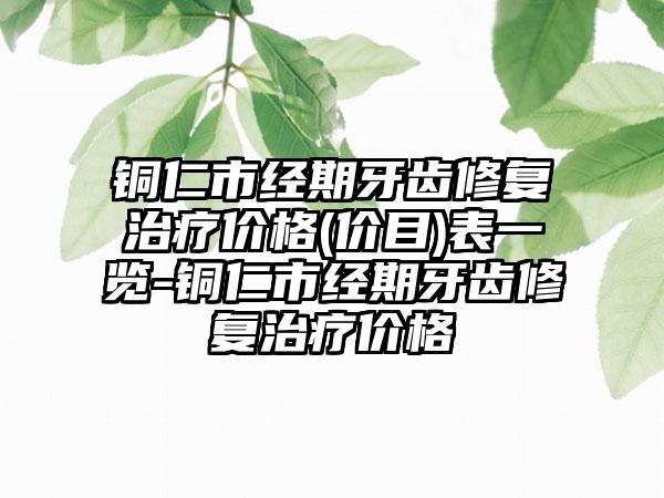 铜仁市经期牙齿修复治疗价格(价目)表一览-铜仁市经期牙齿修复治疗价格