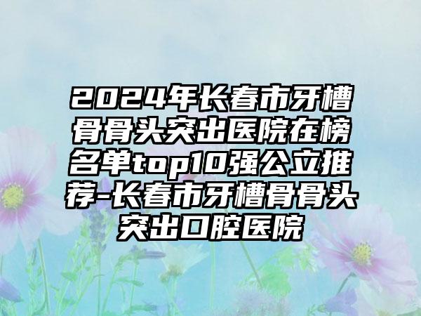 2024年长春市牙槽骨骨头突出医院在榜名单top10强公立推荐-长春市牙槽骨骨头突出口腔医院