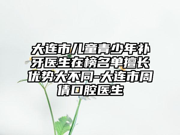 大连市儿童青少年补牙医生在榜名单擅长优势大不同-大连市周倩口腔医生