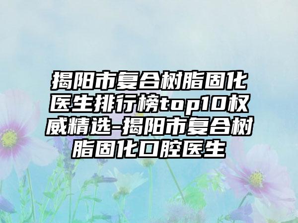 揭阳市复合树脂固化医生排行榜top10权威精选-揭阳市复合树脂固化口腔医生