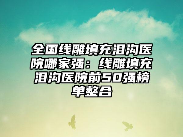 全国线雕填充泪沟医院哪家强：线雕填充泪沟医院前50强榜单整合