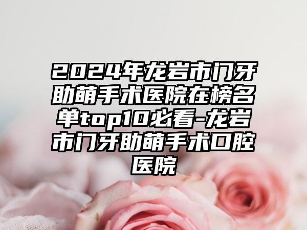 2024年龙岩市门牙助萌手术医院在榜名单top10必看-龙岩市门牙助萌手术口腔医院