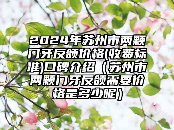 2024年苏州市两颗门牙反颌价格(收费标准)口碑介绍（苏州市两颗门牙反颌需要价格是多少呢）