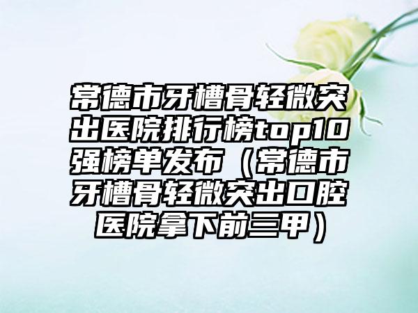 常德市牙槽骨轻微突出医院排行榜top10强榜单发布（常德市牙槽骨轻微突出口腔医院拿下前三甲）