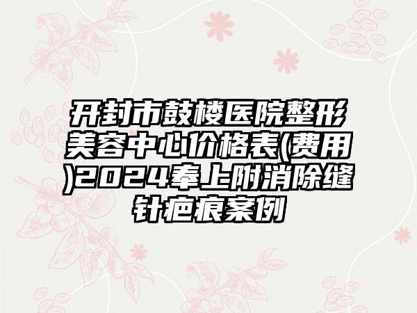 开封市鼓楼医院整形美容中心价格表(费用)2024奉上附消除缝针疤痕案例