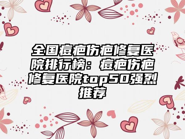 全国痘疤伤疤修复医院排行榜：痘疤伤疤修复医院top50强烈推荐