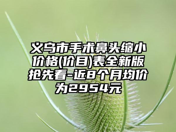 义乌市手术鼻头缩小价格(价目)表全新版抢先看-近8个月均价为2954元